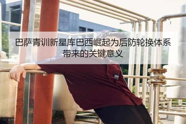 巴萨青训新星库巴西崛起为后防轮换体系带来的关键意义
