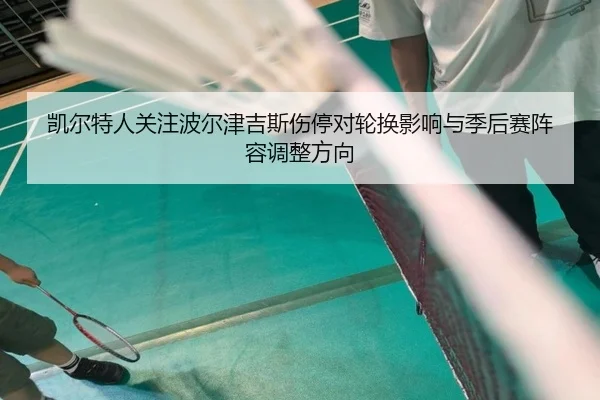 凯尔特人关注波尔津吉斯伤停对轮换影响与季后赛阵容调整方向