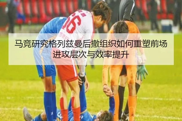 马竞研究格列兹曼后撤组织如何重塑前场进攻层次与效率提升