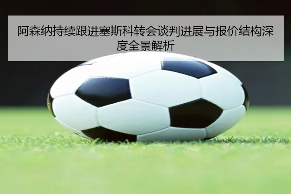 阿森纳持续跟进塞斯科转会谈判进展与报价结构深度全景解析