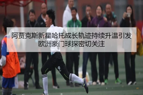 阿贾克斯新星哈托成长轨迹持续升温引发欧洲豪门球探密切关注